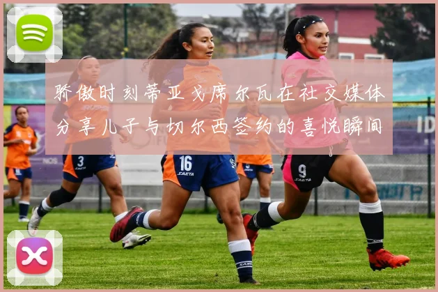 骄傲时刻蒂亚戈席尔瓦在社交媒体分享儿子与切尔西签约的喜悦瞬间