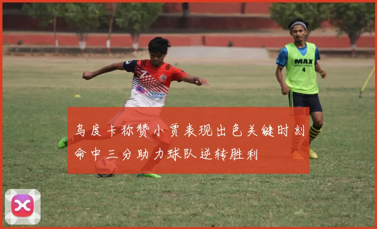 乌度卡称赞小贾表现出色关键时刻命中三分助力球队逆转胜利