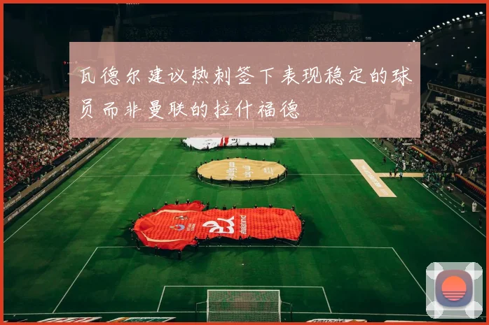 瓦德尔建议热刺签下表现稳定的球员而非曼联的拉什福德