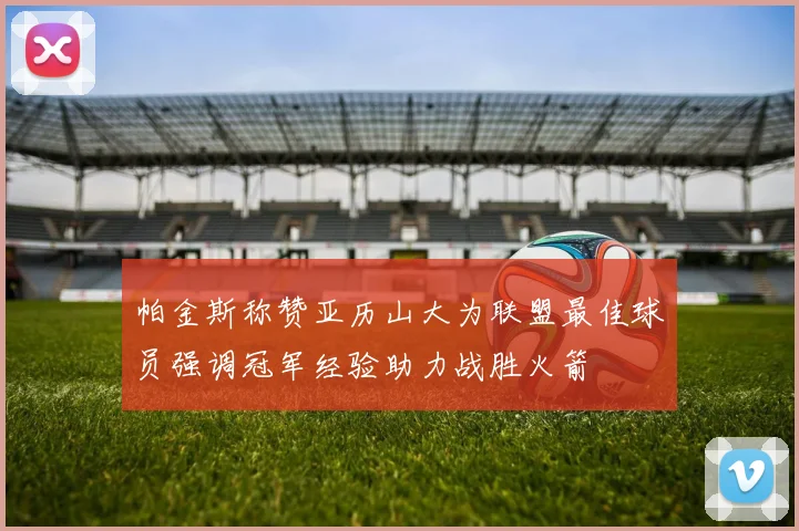 帕金斯称赞亚历山大为联盟最佳球员强调冠军经验助力战胜火箭