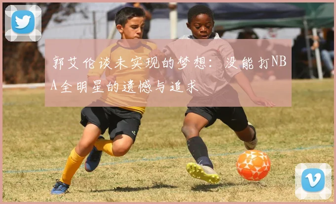 郭艾伦谈未实现的梦想：没能打NBA全明星的遗憾与追求