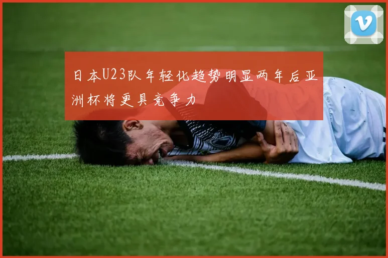 日本U23队年轻化趋势明显两年后亚洲杯将更具竞争力