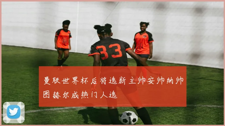 曼联世界杯后将选新主帅安帅纳帅图赫尔成热门人选