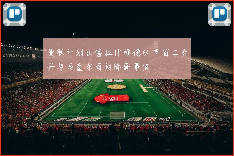 曼联计划出售拉什福德以节省工资并与马奎尔商讨降薪事宜