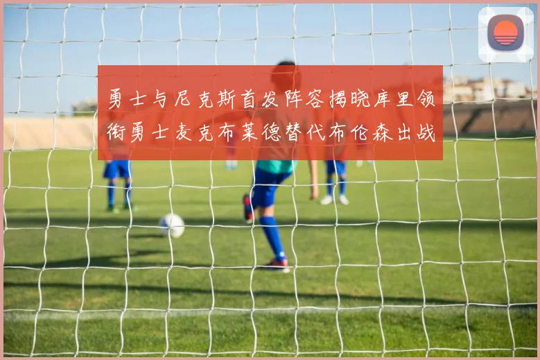 勇士与尼克斯首发阵容揭晓库里领衔勇士麦克布莱德替代布伦森出战