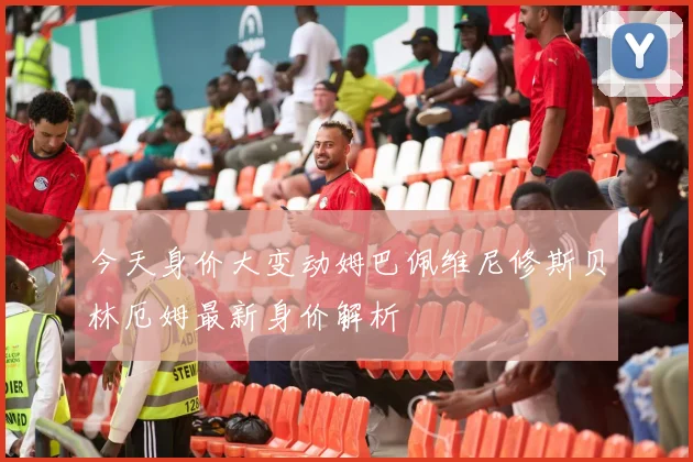 今天身价大变动姆巴佩维尼修斯贝林厄姆最新身价解析