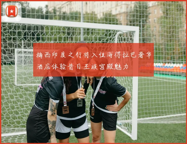 梅西印度之行将入住海得拉巴奢华酒店体验昔日王族宫殿魅力