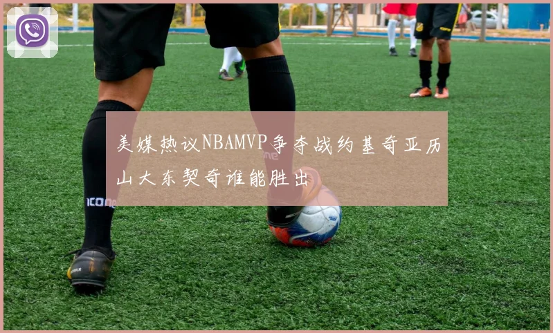 美媒热议NBAMVP争夺战约基奇亚历山大东契奇谁能胜出