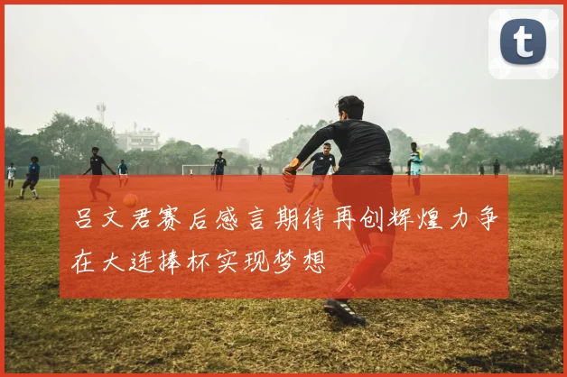 吕文君赛后感言期待再创辉煌力争在大连捧杯实现梦想