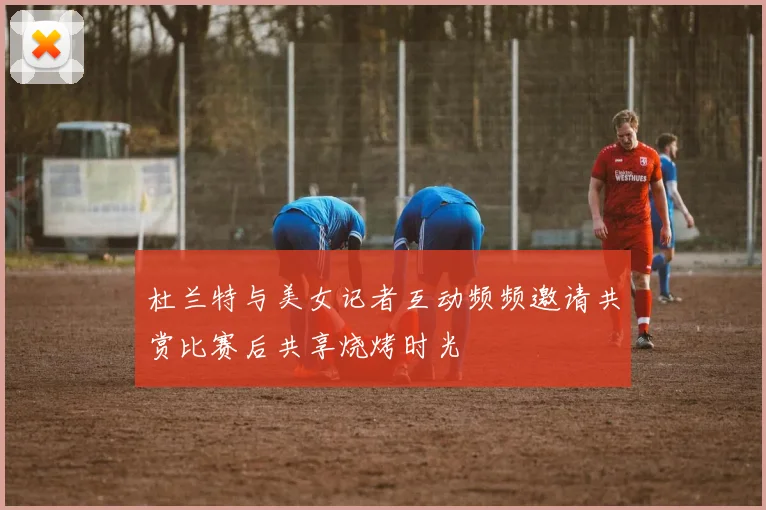 杜兰特与美女记者互动频频邀请共赏比赛后共享烧烤时光