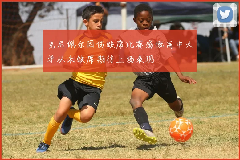 克尼佩尔因伤缺席比赛感慨高中大学从未缺席期待上场表现
