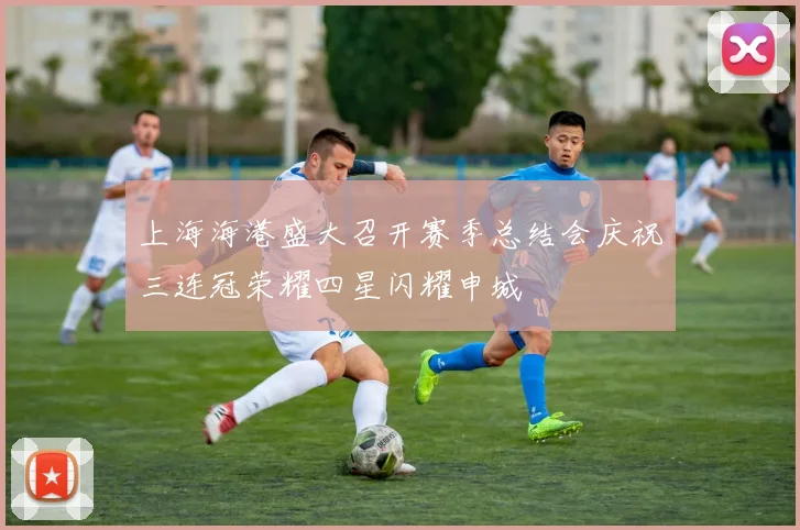 上海海港盛大召开赛季总结会庆祝三连冠荣耀四星闪耀申城