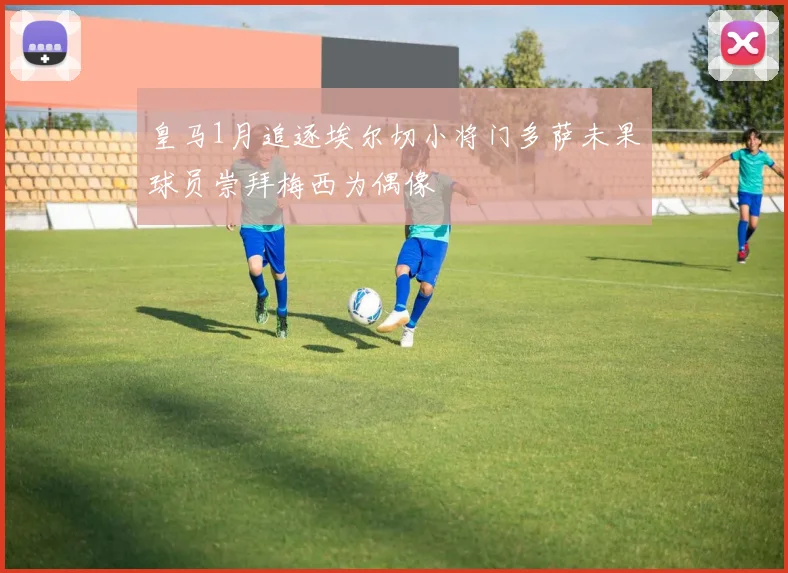 皇马1月追逐埃尔切小将门多萨未果球员崇拜梅西为偶像