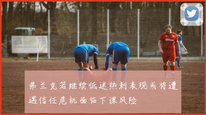 弗兰克若继续低迷热刺表现或将遭遇信任危机面临下课风险