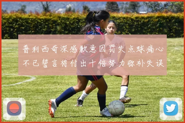 普利西奇深感歉意因罚失点球痛心不已誓言将付出十倍努力弥补失误