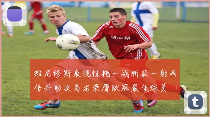 维尼修斯表现惊艳一战斩获一射两传并助攻乌龙荣膺欧冠最佳球员