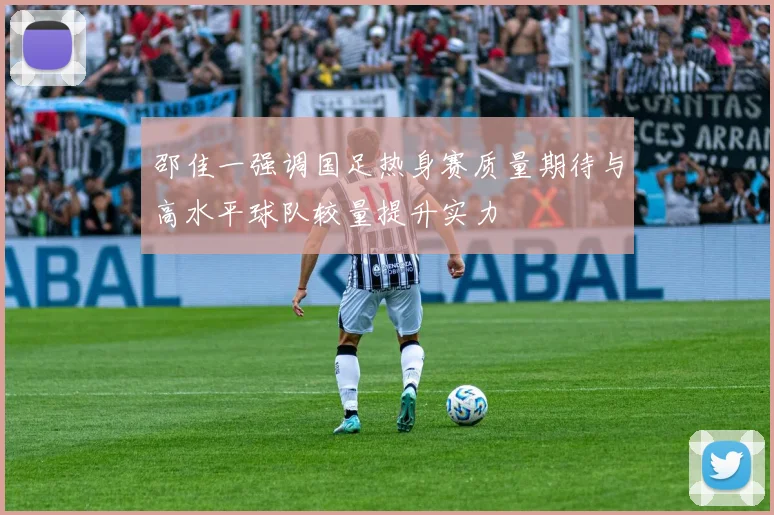 邵佳一强调国足热身赛质量期待与高水平球队较量提升实力