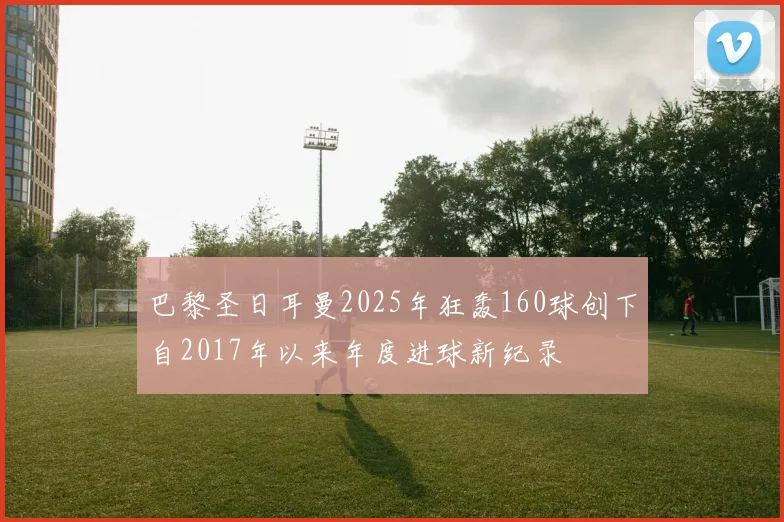 巴黎圣日耳曼2025年狂轰160球创下自2017年以来年度进球新纪录
