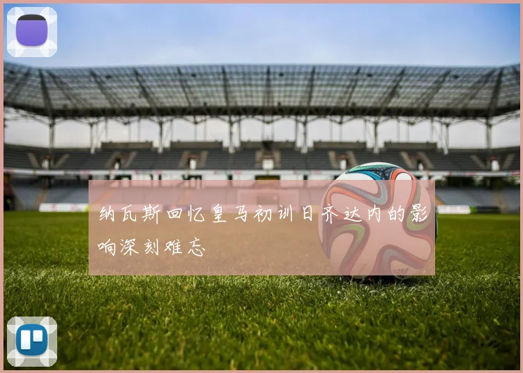 纳瓦斯回忆皇马初训日齐达内的影响深刻难忘