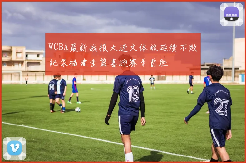 WCBA最新战报大连文体旅延续不败纪录福建金篮喜迎赛季首胜