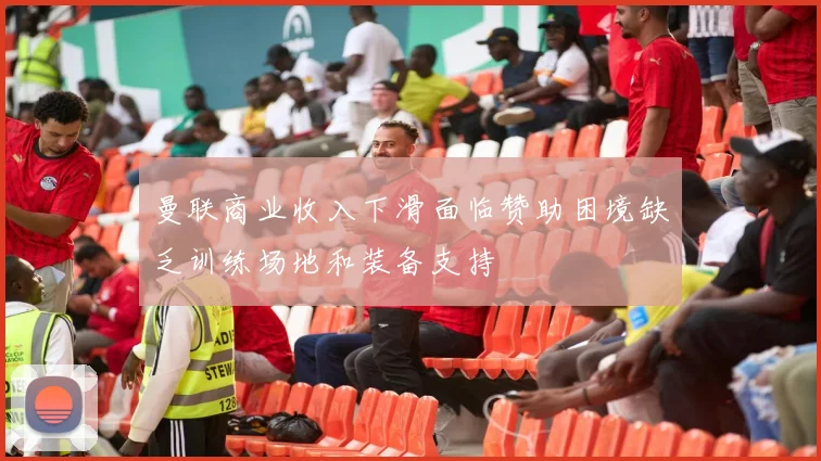 曼联商业收入下滑面临赞助困境缺乏训练场地和装备支持