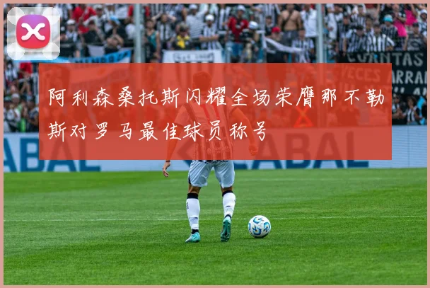 阿利森桑托斯闪耀全场荣膺那不勒斯对罗马最佳球员称号